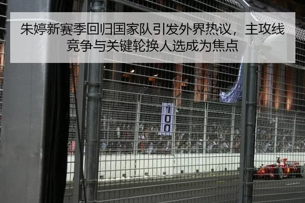 朱婷新赛季回归国家队引发外界热议，主攻线竞争与关键轮换人选成为焦点